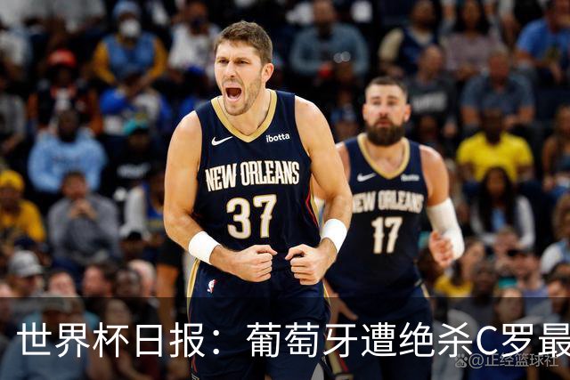 世界杯日报：葡萄牙遭绝杀C罗最后一舞 多国效仿美国上诉红黄牌