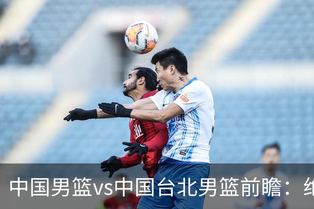 中国男篮vs中国台北男篮前瞻：绝境一战已无退路 杨瀚森率队全力争胜