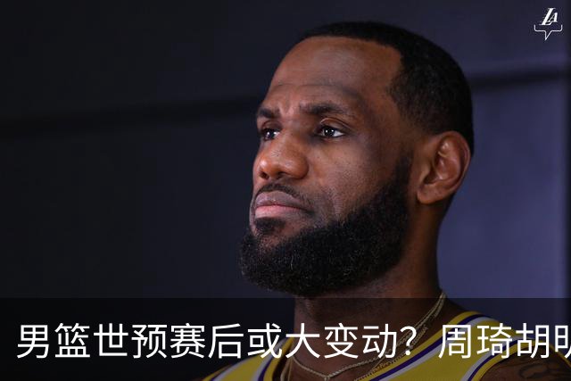 男篮世预赛后或大变动？周琦胡明轩回归：郭士强还会带高诗岩吗？